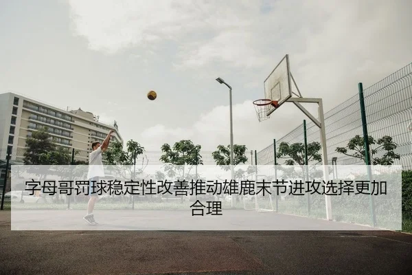 字母哥罚球稳定性改善推动雄鹿末节进攻选择更加合理